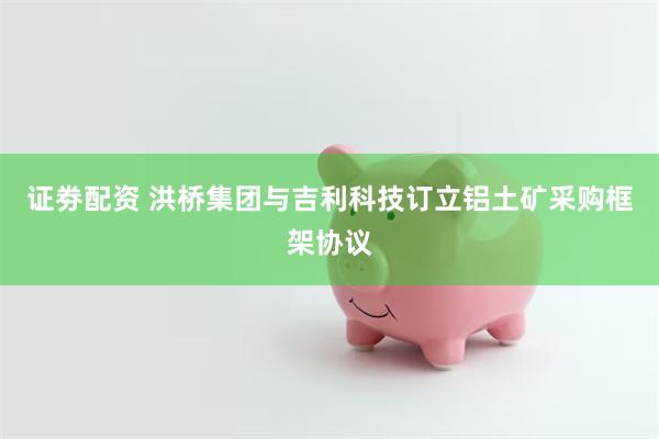 证劵配资 洪桥集团与吉利科技订立铝土矿采购框架协议