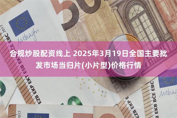 合规炒股配资线上 2025年3月19日全国主要批发市场当归片(小片型)价格行情