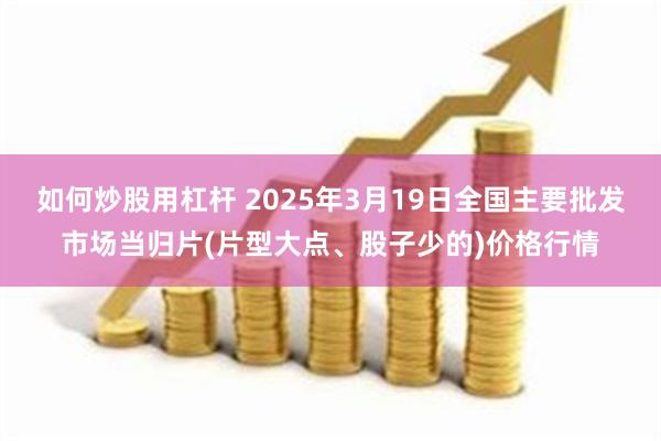 如何炒股用杠杆 2025年3月19日全国主要批发市场当归片(片型大点、股子少的)价格行情